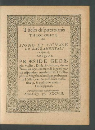 Theses disputationis || THEOLOGICAE || De || SIGNO ET SIGNACV=||LO SACRAMENTALI || ex Rom. 4.|| AD QVAS || PRAESIDE GEOR=||gio Mylio, D. & Professore ... exercendi ingenij gra-||tiâ respondere conabitur M. Christo-||phorus Megabacchus Spangenbergen-||sis Hassus, XVI. August. hora matu-||tina VI. in auditorio maiori || Collegij novi.||