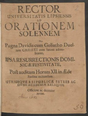 Rector Universitatis Lipsiensis Ad Orationem Solennem De Pugna Davidis cum Goliatho Duellum Christi cum Satana adumbrante, Ipsa Resurrectionis Dominicae Festivitate, Post auditam Horam XII. in Aede Paulina recitandam, Utriusque Reipublicae Patres Ac Cives Academiae Reliquos, Officiose ac decenter invitat : [PP. Feria I. Paschali, A.R.O. MDCLXXXIII.]