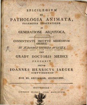 Spicilegivm De Pathologia Animata, Praemissa Tractatione De Generatione Aeqvivoca : Consentiente Inclyto Medicorvm Ordine In Academia Georgia Avgvsta Pro Gradv Doctoris Medici Proponit Avctor Ioannes Henricvs Iaeger Goettingensis Die XV. Septembr. MDCCLXXV.