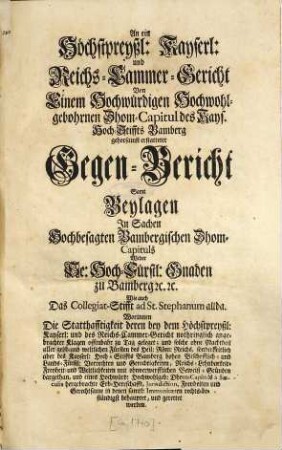 An ein Höchstpreyßl. Kayserl. und Reichs-Cammer-Gericht Von Einem Hochwürdigen Hochwohlgebohrnen Dhom-Capitul des Kays. Hoch-Stiffs Bamberg gehorsamst erstatteter Gegen-Bericht : Samt Beylagen In Sachen Hochbesagten Bambergischen Dhom-Capituls Wider Se. Hoch-Fürstl. Gnaden zu Bamberg [et]c. [et]c. Wie auch Das Collegiat-Stifft ad St. Stephanum allda. Worinnen Die Statthafftigkeit deren bey dem Höchstpreyßl: Kayserl. und des Reichs-Cammer-Gericht nothriglich angebrachter Klagen offenbahr zu Tag geleget ... behauptet und gerettet werden