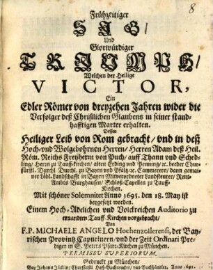 Frühzeitiger Sig, Und Glorwürdiger Triumph, Welchen der Heilige Victor, Ein Edler Römer von dreyzehen Jahren wider die Verfolger deß Christlichen Glaubens in seiner standhafftigen Marter erhalten : Dessen Heiliger Leib von Rom gebracht, und in deß Hoch- und Wolgebohrnen Herren, Herren Adam deß Heil. Röm. Reichs Freyherrn von Puch, auff Thann und Schedling, Herrn zu Tauff-kirchen, alten Erding und Penning, [et]c. ... Schloß-Capellen zu Tauff-Kirchen. Mit schöner Solemnitet Anno 1695. den 18. May ist beygesetzt worden