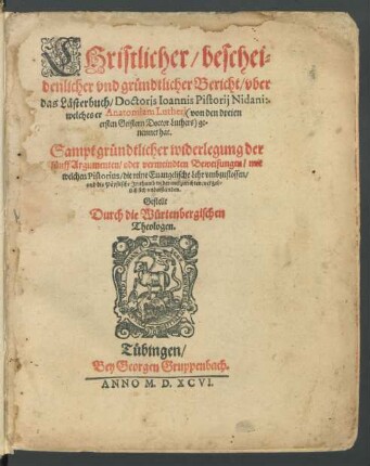 CHristlicher/ beschei=||denlicher vnd gründtlicher Bericht/ vber || das Lästerbuch/ Doctoris Ioannis Pistorij Nidani:|| welches er Anatomiam Lutheri <von den dreien || ersten Geistern Doctor Luthers> ge=||nennet hat.|| Sampt gründtlicher widerlegung der || fünff Argumenten ... mit || welchen Pistorius/ die reine Euangelische Lehr vmbzustossen/|| ... vergeb=||lich sich vnderstanden.|| Gestellt || Durch die Würtenbergischen || Theologen.||
