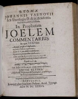 Johannis Tarnovii S.S. Theologiae D. & in Academia Rostochiensi Professoris, In Prophetam Joelem Commentarius : In quo Textus Analysi perspicua illustratur, ex fonte Hebraeo explicatur, Locis S.S. parallelis confirmatur, a pravis expositionibus vindicatur, Usus vero in Locis Communibus ex ipsa scriptura natis ac probatis indicatur