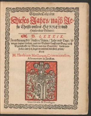 SchreibeCalender || Dieses Jahrs/ nach Je=||su Christi vnsers HERREN vnd || Heylandes Geburt:|| M. D. LXXXIX.|| Zu erklerung der Zeichen/ Zeiten/ Jahr vnd Tage/ so || wegen beyder Liechter/ vnd des Gestirns Lauff vnd Gang/ auch || Eigenschafft der Winde vnd des Gewitters ... || sich begeben werden/ mit fleiß gesetzt/|| Durch || M. Thobiam Mollerum, Crimmicensem,|| Astronomum zu Zwickaw.||