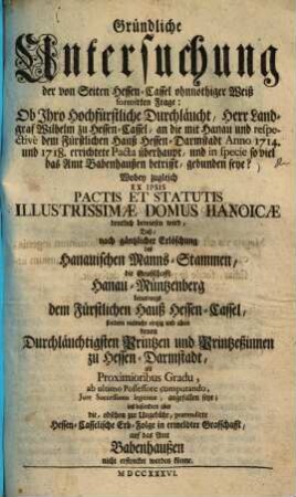 Gründliche Untersuchung der von Seiten Hessen-Cassel ohnnöthiger Weiß formirten Frage: Ob Ihro Hochfürstliche Durchläucht, Herr Landgraf Wilhelm zu Hessen-Cassel, an die mit Hanau und respective dem Fürstlichen Hauß Hessen-Darmstadt Anno 1714 und 1718 errichtete Pacta überhaupt, und in specie so viel das Amt Babenhaußen betrifft, gebunden seye? : Wobey zugleich Ex Ipsis Pactis Et Statutis Illustrissimae Domus Hanoicae deutlich bewiesen wird, daß nach gäntzlicher Erlöschung des Hanauischen Manns-Stammen die Graffschafft Hanau-Müntzenberg ...