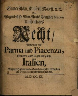 Seiner Röm. Käyserl. Majest. [et]c. [et]c. Von wegen deß H. Röm. Reichs Teutscher Nation Unstrittiges Recht, Nicht nur auf Parma und Piacenza, Sondern auch so gar auf gantz Italien : Auß der Historie und andern bewährten Urkunden und Documentis unumbstößlich erwiesen