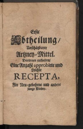 Erste Abtheilung, Unschätzbarer Artzney-Mittel. Darinnen enthalten, Eine Anzahl approbirte und Leichte Recepta, Für Neu-gebohrne und andere junge Kinder