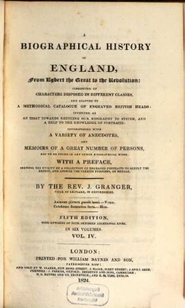 A biographical history of England : from Egbert the great to the Revolution ; consisting of characters disposed in different classes, and adapted to a methodical catalogue of engraved British heads ; intended as an essay towards reducing our biography to system, and a help to the knowledge of portraits ; interspersed with a variety of anecdotes, and memoirs of a great number of persons, not to be found in any other biographical work ; with a preface, schewing the utility of a collection of engraved portraits to supply the defect, and answer the various purposes, of medals ; in six volumes. 4