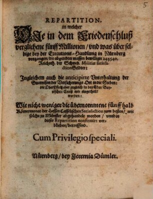 Repartition : in welcher Die in dem Friedenschluß verglichene fünff Millionen/ und was über selbige bey der Executions-Handlung in Nürnberg vorgangen/ die abgeredter massen bewilligte 243540. Reichsth. der Schwed. Militiae satisfactionGeldter: Ingleichem auch die anticipirte Unterhaltung der Guarnison der Versicherungs Ort in die Sieben: die OberPfaltz aber zugleich in den Chur Bayerischen Craiß mit eingetheilt worden: Wie nicht weniger die übernommene fünff halb Römermonat der Hessen Casselischen Satisfaction zum besten/ wie solche zu Münster abgehandelt worden/ unnd in dieser Repartition confirmirt verblieben/ betreffend ; [... Actum Nürnberg/ den 25 Junii/ Anno Ein tausend/ sechshundert und fünfftzigsten Jahrs]