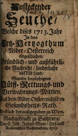 Ansteckender Seuche, Welche dises 1713. Jahr In das Ertz-Hertzogthum Nider-Oesterreich eingeschlichen, Gründlich- und außführliche Nachricht, sonderbahr auf das Land : Sambt benöthigter Hülff- Rettungs- und Verwahrungs-Mittlen