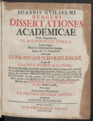 Joannis Guilielmi Bergeri Dissertationes Academicae Varii Argumenti : Ex Auctoritate Publica Antehac scriptae, Nunc in unum conferri coeptae. Inserta est Vita Polyhistoris Celeberrimi Conradi Sam. Schurzfleischi[i], In qua de Exquisita Studiorum Ratione, ... Praemittitur Antelogium ad Lectorem, De Proprio Dicendi Genere ; Accedunt Indices Necessarii