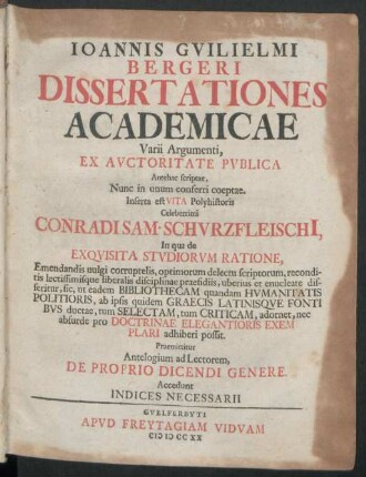 Joannis Guilielmi Bergeri Dissertationes Academicae Varii Argumenti : Ex Auctoritate Publica Antehac scriptae, Nunc in unum conferri coeptae. Inserta est Vita Polyhistoris Celeberrimi Conradi Sam. Schurzfleischi[i], In qua de Exquisita Studiorum Ratione, ... Praemittitur Antelogium ad Lectorem, De Proprio Dicendi Genere ; Accedunt Indices Necessarii