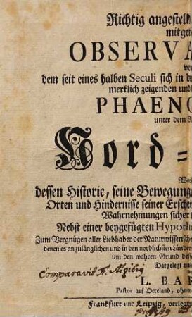 Richtig angestellte und aufrichtig mitgetheilte Observationes von dem seit eines halben Seculi sich in den meisten europäischen Ländern sehr merklich zeigenden und bekannt gewordenen Phaenomeno, unter dem Namen von Nord-Licht : Worinn dessen Historie, seine Bewegungen, Vorstellungsarten, Zeiten, Orten und Hindernisse Erscheinung, als auch, was aus dergleichen Wahrnehmungen sicher kann geschlossen werden, Nebst einer beygefügten Hypothesi, dessen Ursprung und Ursache; Zum Vergnügen aller Liebhaber der Naturwissenschaft, insonderheit aber zum Dienst der Physicorum, denen es an zulänglichen und in den nordischen Ländern genommenen Observationes bishero gemangelt hat, um den wahren Grund desselben ausfündig zu machen