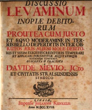 Discussio Levaminum Inopiæ Debitorum Proutea Cum Justo Et Æquo Moderamine in Terris Bello Deperditis Inter Obrutos Æris Alieni Mole Debitores Et Suum Exigetes Creditores Temperari Et Applicari Perjustitiæ Æquitatisque Rationem Convenit