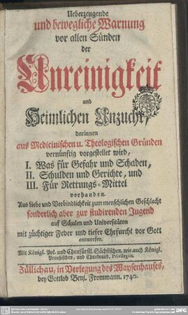 Ueberzeugende und bewegliche Warnung vor allen Sünden der Unreinigkeit und Heimlichen Unzucht : darinnen aus Medicinischen u. Theologischen Gründen vernünftig vorgestellet wird, I. Was für Gefahr und Schaden, II. Schulden und Gerichte, und III. Für Rettungs-Mittel vorhanden ; ... sonderlich aber zur studirenden Jugend auf Schulen und Universitäten ... entworfen
