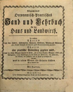 Allgemeines Oeconomisch-Practisches Hand und Lehrbuch für den Haus und Landwirth : In welchem Theils von den Jahren, Jahreszeiten, Planeten, Gestirnen, Winden und Witterungen, sowohl überhaupt als nach den zwölf Monaten theoretisch gehandelt: Theils eine practische Anweisung gegeben wird, was in jedem Monate sowohl im Felde, als in dem Kuchen- Blumen- Obst- und Weingarten, in den Waldungen, bey der Vieh und Pferdezucht, dem Federvieh, den Bienen, der Fischerey, und zu Hause zu verrichten: ingleichen was in iedem Monat für Kräuter blühen und zu sammlen sind. Mit Kupfern