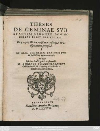 THESES || DE GEMINAE SVB-||STANTIAE GIGANTE DOMINO || NOSTRO IHESV CHRISTO ETC.|| Ex 5. capite Micheae potißimum conscriptae, et ad || disputandum propositae.|| à || M. ELIA SCHADAEO ECCLESIASTE || & Professore Argentoratensi:|| Ad quas || Spiritus Sancti gratia Respondebit || M. ANDREAS FALCKENBERGERVS || Griskirchensis SS. Theologiae Studiosus 16.|| Decembris hora octaua.||