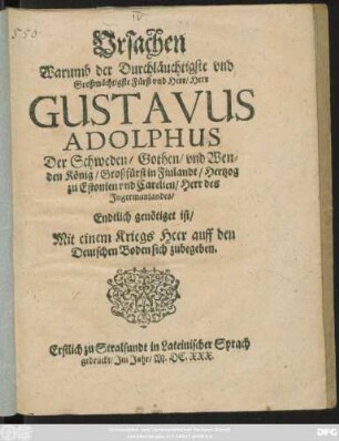 Ursachen Warumb der Durchläuchtigste und Großmächtigste Fürst und Herr/ Herr Gustavus Adolphus Der Schweden ... König ... Endtlich genötiget ist/ Mit einem Kriegs Heer auff den Deutschen Boden sich zubegeben : Erstlich zu Stralsundt in Lateinischer Sprach gedruckt/ Im Jahr/ M.DC.XXX.
