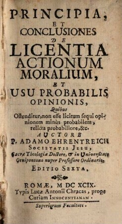 Principia, Et Conclusiones De Licentia Actionum Moralium, Et Usu Probabilis Opinionis, Quibus Ostenditur, non esse lîcitum sequi opinionem minùs probabilem, relicta probabiliore, &c.