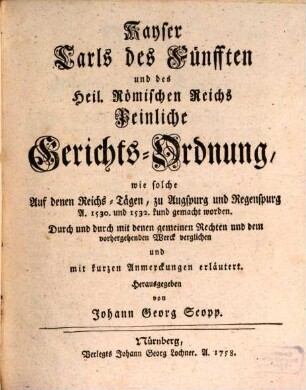 Kayser Carls des Fünfften und des Heil. Römischen Reichs Peinliche Gerichts-Ordnung, wie solche auf denen Reichs-Tägen zu Augspurg und Regenspurg A. 1530 u. 1532 kund gemacht worden : Durch und durch mit denen gemeinen Rechten und dem vorhergehenden Werck verglichen und mit kurzen Anmerckungen erläutert