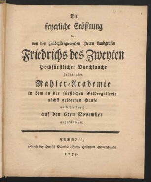 Die feyerliche Eröffnung der von des gnädigstregierenden Herrn Landgrafen Friedrichs des Zweyten Hochfürstlichen Durchlaucht bestättigten Mahler-Academie in dem an der fürstlichen Bildergallerie nächst gelegenen Hause wird hierdurch auf den 6ten November angekündiget