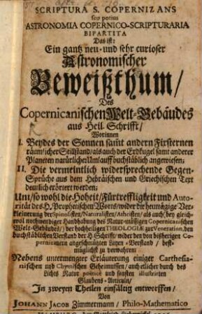Scriptura S. Copernizans seu potius Astronomia Copernico-Scripturaria Bipartita Das ist: Ein gantz neu- und sehr curioser Astronomischer Beweißthum, Des Copernicanischen Welt-Gebäudes aus Heil. Schrifft : Worinnen I. Beydes der Sonnen sam[m]t andern Fixsternen räumlicher Stillstand, als auch der Erdkugel samt anderer Planeten natürlichen Umlauff buchstäblich angewiesen; II. Die vermeintlich widersprechende Gegen-Sprüche aus dem Hebräischen und Griechischen Text deutlich erörtert werden; Um, so wohl die Hoheit, Fürtreffligkeit und Autorität des H. Prophetischen Worts, wider die heuttägige Verkleinerung der Spinosisten, Naturalisten, Atheisten ... zu verwahren; Nebens untermengter Erläuterung einiger Carthesianischen und Chymischen Geheimnissen, auch etlicher ... Glaubens-Articuln