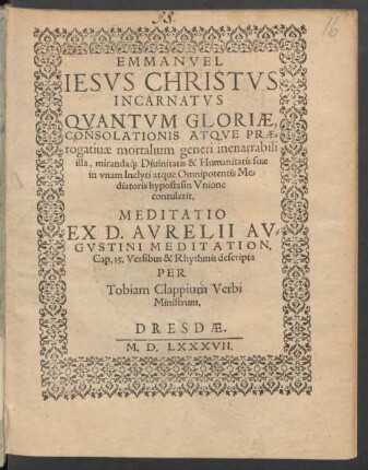 EMMANVEL || IESVS CHRISTVS || INCARNATVS || QVANTVM GLORIAE,|| CONSOLATIONIS ATQVE PRAE=||rogatiuae mortalium generi inenarrabili || illa, miranda#́[que] Diuinitatis & Humanitatis suae || in vnam ... Me=||diatoris hypostasin Vnione || contulerit.|| MEDITATIO || EX D. AVRELII AV=||GVSTINI MEDITATION.|| Cap. 15. Versibus & Rhythmis descripta || PER || Tobiam Clappium Verbi || Ministrum.||