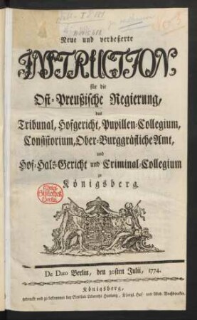 Neue und verbeßerte Instruction, für die Ost-Preußische Regierung, das Tribunal, Hofgericht, Pupillen-Collegium, Consistorium, Ober-Burggräfliche Amt, und Hof-Hals-Gericht und Criminal-Collegium zu Königsberg : De Dato Berlin, den 30sten Julii, 1774