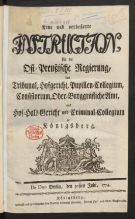 Neue und verbeßerte Instruction, für die Ost-Preußische Regierung, das Tribunal, Hofgericht, Pupillen-Collegium, Consistorium, Ober-Burggräfliche Amt, und Hof-Hals-Gericht und Criminal-Collegium zu Königsberg : De Dato Berlin, den 30sten Julii, 1774