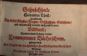 Frauenzimmer Gesprechspiele, so bey Ehr- und Tugendliebenden Gesellschaften, mit nutzlicher Ergetzlichkeit, beliebet und geübet werden mögen : Aus Italiänischen, Frantzösischen und Spanischen Scribenten angewiesen, und jetzund ausführlicher auf sechs Personen gerichtet, und mit einer neuen Zugabe gemehret, 7. Siebender Theil: handelnd Von vielen Künsten, Fragen, Geschichten, Gedichten, und absonderlich von der noch unbekanten Bildkunst : Benebens einem Anhang benamt Frauenzimmer Bücherschrein