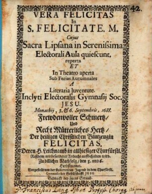 Vera Felicitas in S. Felicitate. M. : Cuius Sacra Lipsana in Serenissima Electorali Aula quiescunt. reperta Et In Theatro aperta Sub Ferias Autumnales A Literaria Iuventute Inclyti Electoralis Gymnasii Soc. Jesu. Monachii, 3. & 6. Septembris, 1688. = Frewdenvoller Schmertz, Und Recht Mütterliches Hertz, Der heiligen Christlichen Blutzeugin Felicitas