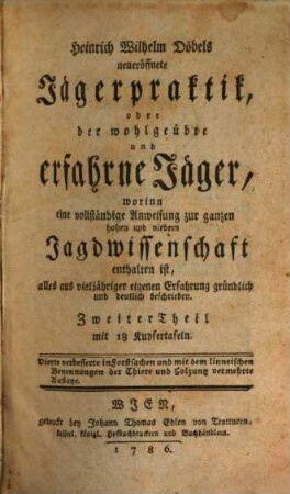 Heinrich Wilhelm Döbels neueröffnete Jägerpraktik, oder der wohlgeübte und erfahrne Jäger : worinn eine vollständige Anweisung zur ganzen hohen und niedern Jagdwissenschaft in vier Theilen enthalten ist, alles aus vieljähriger eigenen Erfahrung gründlich und deutlich beschrieben. Mit vielen Kupfern und Grundrissen, 2 : mit 18 Kupfertafeln