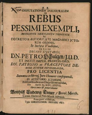 Disputationem Inauguralem De Rebus Pessimi Exempli ... Ex Decreto & Autoritate Magnifici ICtorum Ordinis, In Inclyta Viadrina, Praeside ... Dn. Petro Schultzen, I.U.D. ... Pro Licentia Summos in Utroq[ue] Iure Honores consequendi, In Auditorio ICtorum, Publicae Eruditorum Disquisitioni exhibet, Die Aprilis An. MDCLXXXVII. ... Gotthilff Ludewig Treuer/ Berol. March. Camer. Electoral. Neo-March. Advocat.