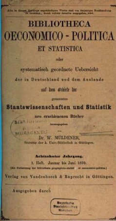 Bibliotheca oeconomico-politica et statistica oder systematisch geordnete Uebersicht der in Deutschland und dem Auslande auf dem Gebiete der gesammten Staatswissenschaften und Statistik neu erschienenen Bücher. 18. 1870, H. 1 - 2 = Jan. - Dez.