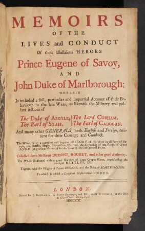 Memoirs Of The Lives and Conduct Of those Illustrious Heroes Prince Eugene of Savoy, And John Duke of Marlborough : Wherein is included a full, particular and impartial account of their Behaviour in the late Wars, as likewise the Military and gallant Actions of The Duke of Argyle, The Earl of Stair, The Lord Cobham, The Earl of Cadogan. And many other Generals, both English and Foreign, eminent for their Courage and Conduct : The Whole being a compleat and regular History of the Wars in all Parts of Europe, viz. Battles, Sieges, Skirmishes,The Whole being a compleat and regular history of the Wars in all Parts of Europe, viz. Battles, Sieges, Skirmishes, and c. from the Beginning of the Reign of Queen Anne (of glorious Memory) to the Time of the last general Peace. Collected from Messieurs Dumont, Rousset, and other good Authority. The Whole illustrated with a great Number of large Copper Plates, representing the principal Battles, & c. Together with the Effigies of Prince Eugene, and the Duke of Marlborough. To which is added a Compleat Alphabetical Index.