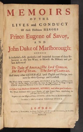 Memoirs Of The Lives and Conduct Of those Illustrious Heroes Prince Eugene of Savoy, And John Duke of Marlborough : Wherein is included a full, particular and impartial account of their Behaviour in the late Wars, as likewise the Military and gallant Actions of The Duke of Argyle, The Earl of Stair, The Lord Cobham, The Earl of Cadogan. And many other Generals, both English and Foreign, eminent for their Courage and Conduct : The Whole being a compleat and regular History of the Wars in all Parts of Europe, viz. Battles, Sieges, Skirmishes,The Whole being a compleat and regular history of the Wars in all Parts of Europe, viz. Battles, Sieges, Skirmishes, and c. from the Beginning of the Reign of Queen Anne (of glorious Memory) to the Time of the last general Peace. Collected from Messieurs Dumont, Rousset, and other good Authority. The Whole illustrated with a great Number of large Copper Plates, representing the principal Battles, & c. Together with the Effigies of Prince Eugene, and the Duke of Marlborough. To which is added a Compleat Alphabetical Index.