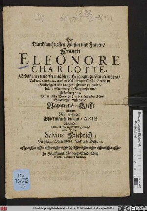 Der Durchlauchtigsten Fürstin und Frauen/ Frauen Eleonore Charlotte, Gebohrner und Vermählter Hertzogin zu Würtemberg ... zur Oelß/ ... Den 11. dieses Monaths Iulii des 1687igsten Jahres Glücklichst erschienene Nahmens-Licht Wolten Mit folgender Glückwüntschungs-Arie Anbinden Dero Treu-ergebenster Gemahl und Diener Sylvius Friedrich/ Hertzog zu Würtemberg/ Teck und Oelß/ [et]c.