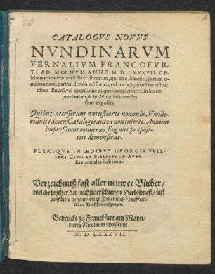 CATALOGVS NOVVS || NVNDINARVM || VERNALIVM FRANCOFVR-||TI AD MOENVM, ANNO M. D. LXXXVII. CE-||lebratarum ... || PLERIQVE IN AEDIBVS GEORGII VVIL-||LERI CIVIS ET BIBLIOPOLAE AVGV-||stani, venales habentur.|| Verzeichnuß fast aller neuwer Bücher/|| welche seyther der nechstverschienen Herbstmeß/ biß || auff diese gegenwertige Fastenmeß/ in offent=||lichem Truck seyn außgangen.||