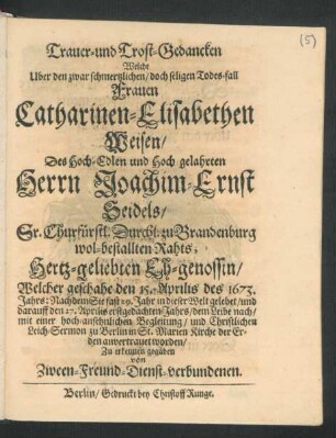 Trauer- und Trost-Gedancken Welche Uber den ... Todes-fall Frauen Catharinen-Elisabethen Weisen/ Des ... Herrn Joachim-Ernst Seidels/ Sr. Churfürstl. Durchl. zu Brandenburg wol-bestallten Rahts ... Eh-genossin/ Welcher geschahe den 15. Aprilis des 1673. Jahrs: Nachdem Sie fast 29. Jahr in deser Welt gelebet/ und darauff den 27. Aprilis erstgedachten Jahrs ... zu Berlin in St. Marien Kirche der Erden anvertrauet worden/ Zu erkennen gegäben von Zween-Freund-Dienst-verbundenen