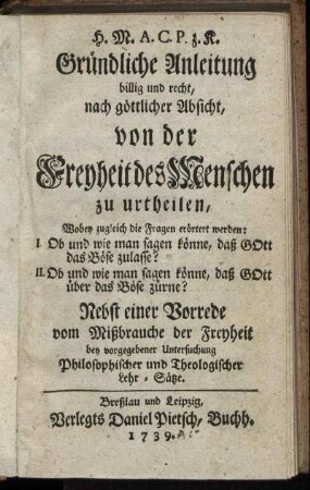 H. M. A. C. P. z. K. Gründliche Anleitung billig und recht, nach göttlicher Absicht, von der Freyheit des Menschen zu urtheilen, Wobey zugleich die Fragen erörtert werden: I. Ob und wie man sagen könne, daß Gott das Böse zulasse? II. Ob und wie man sagen könne, daß Gott über das Böse zürne? : Nebst einer Vorrede vom Mißbrauche der Freyheit bey vorgegebener Untersuchung Philosophischer und Theologischer Lehr-Sätze