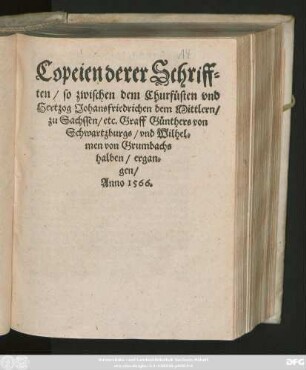 Copeien derer Schriff=||ten/ so zwischen dem Churfüsten vnd || Hertzog Johansfriedrichen dem Mittlern/|| zu Sachssen/ etc. Graff Günthers von || Schwartzburgs/ vnd Wilhel=||men von Grumbachs || halben/ ergan=||gen/||