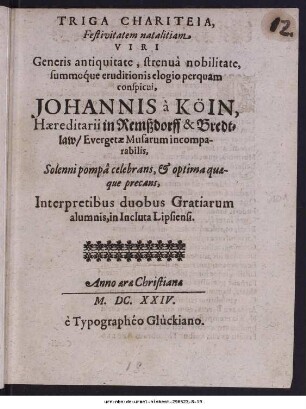 Triga Chariteia, Festivitatem natalitiam viri generis antiquitate, strenuâ nobilitate, summoq́ue eruditionis elogio perquam conspicui, Johannis à Köin, Hæreditarii in Remßdorff & Bredtlaw/ Evergetæ Musarum incomparabilis, Solenni pompâ celebrans, [et] optima quæque precans, Interpretibus duobus Gratiarum alumnis, in Incluta Lipsiensi