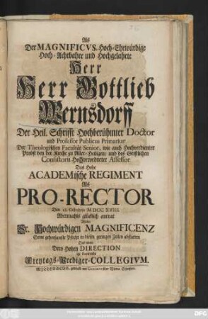 Als der Magnificvs, Hoch-Ehrwürdige Hoch-Achtbahre und Hochgelahrte Herr Herr Gottlieb Wernsdorff Der Heil. Schrifft Hochberühmter Doctor und Professor Publicus Primarius Der Theologischen Facultät Senior ... Das Hohe Academische Regiment Als Pro-Rector Den 18. Octobris MDCCXVIII. ... antrat Wolte ... Seine gehorsamste Pflicht .... abstatten Das unter Dero Hohen Direction itzt florirende Freytags-Prediger-Collegivm