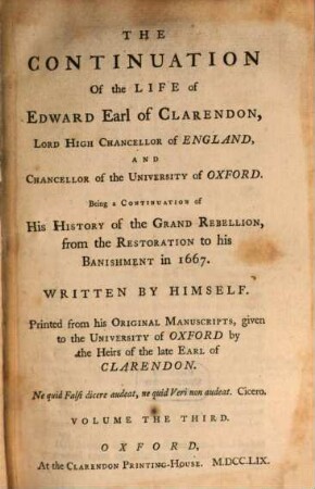 The Life of Edward, Earl of Clarendon, Lord High Chancellor of England, and Chancellor of the University of Oxford : containing I. an account of the chancellor's life from his birth to the Restoration in 1660, II. a continuation of the fame, and of his history of the Grand Rebellion, from the Restoration to his banishment in 1667 ; printed from his original manuscripts, given to the University of Oxford by the heirs of the late Earl of Clarendon ; in three volumes, 3. The Continuation Of the Life of Edward, Earl of Clarendon, Lord High Chancellor of England, And Chancellor of the University of Oxford ; T. 2