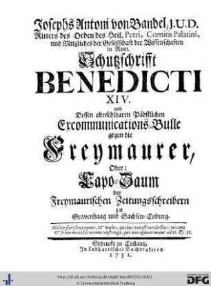 Josephs Antoni von Bandel, J.U.D. Ritters des Orden des Heil. Petri, Comitis Palatini, und Mitgliedes der Gesellschaft der Wissenschaften in Rom Schutzschrifft Benedicti XIV. und Dessen ohnfehlbaren Päbstlichen Excommunications-Bulle gegen die Freymaurer, Oder: Capo-Zaum der Freymaurischen Zeitungsschreibern zu Gravenhaag und Sachsen-Coburg