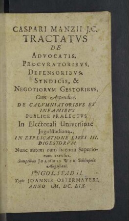 Caspari Manzii Tractatvs De Advocatis, Procvratoribvs, Defensoribvs, Syndicis, & Negotiorvm Gestoribvs : Cum Appendice; De Calumniatoribus Et Infamibus Publice Praelectus Electorali Univeristate Ingolstadiana; In Explicatione Libri III. Digestorum
