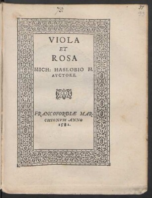 VIOLA ||(DE PASSIONE CHRI=||STI IHESV, DEI ET MA=||RIAE VIRGINIS FILII.|| AD SENATVM BERNO=||VIANVM.||) ET || ROSA ||(DE MORTE CHRI=||STI DEI ET HOMINIS.|| AD SENATVM SPONDA-||NVM:||) MICH: HASLOBIO M.|| AVCTORE.||