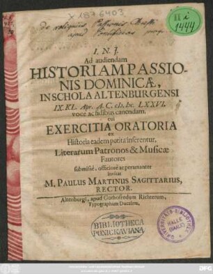 Ad audiendam Historiam Passionis Dominicae, In Schola Altenburgensi IX. Kl. Apr. A.C. MDCLXXVI. voce ac fidibus canendam, cui Exercitia Oratoria ex Historia eadem petita inserentur, Literarum Patronos & Musicae Fautores submisse, officiose ac peramanter invitat M. Paulus Martinus Sagittarius, Rector : [P.P. Altenburgi IX. Kl. Apr. AC. M.DC.LXXVI.]