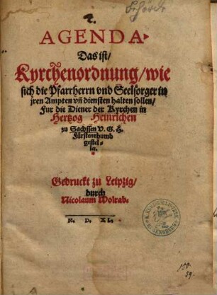 Agenda. Das ist, Kyrchenordnung, wie sich die Pfarrherrn vnd Seelsorger in jren Ampten vn[d] diensten halten sollen : Fur die Diener der Kyrchen in Hertzog Heinrichen zu Sachsen V.G.H. Fürstenthumb gestellet