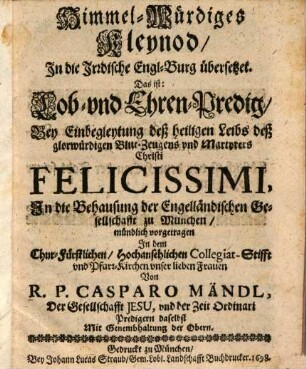 Himmel-Würdiges Kleynod In die Irrdische Engl-Burg übersetzet. Das ist: Lob- und Ehren-Predig Bey Einbegleytung deß heiligen Leibs deß glorwürdigen Blut-Zeugens und Martyrers Christi Felicissimi, In die Behausung der Engelländischen Gesellschaft zu München